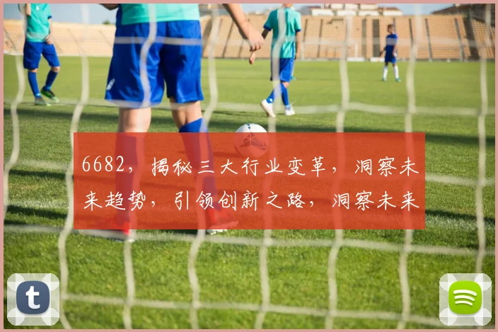 6682，揭秘三大行业变革，洞察未来趋势，引领创新之路，洞察未来商机。