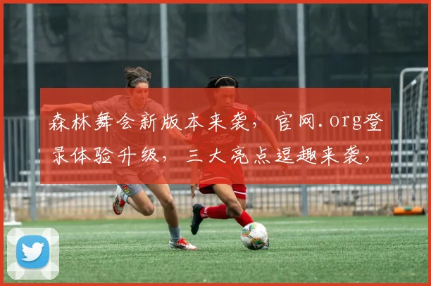森林舞会新版本来袭，官网.org登录体验升级，三大亮点逗趣来袭，不容错过
