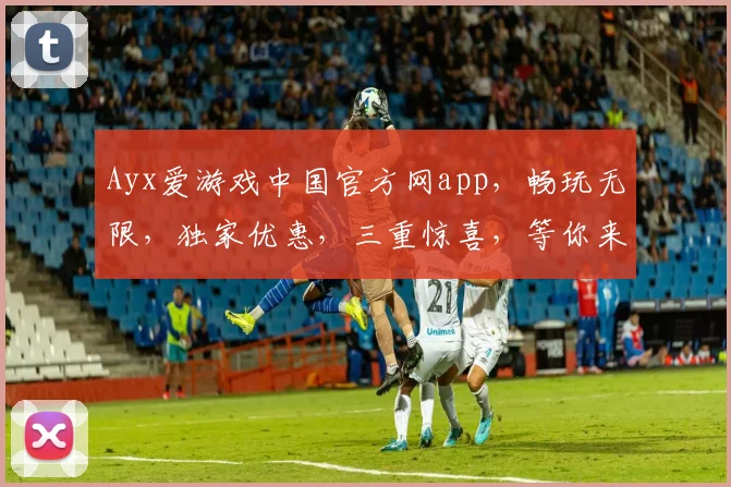 Ayx爱游戏中国官方网app，畅玩无限，独家优惠，三重惊喜，等你来体验，不容错过
