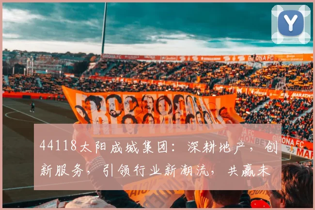 44118太阳成城集团：深耕地产，创新服务，引领行业新潮流，共赢未来