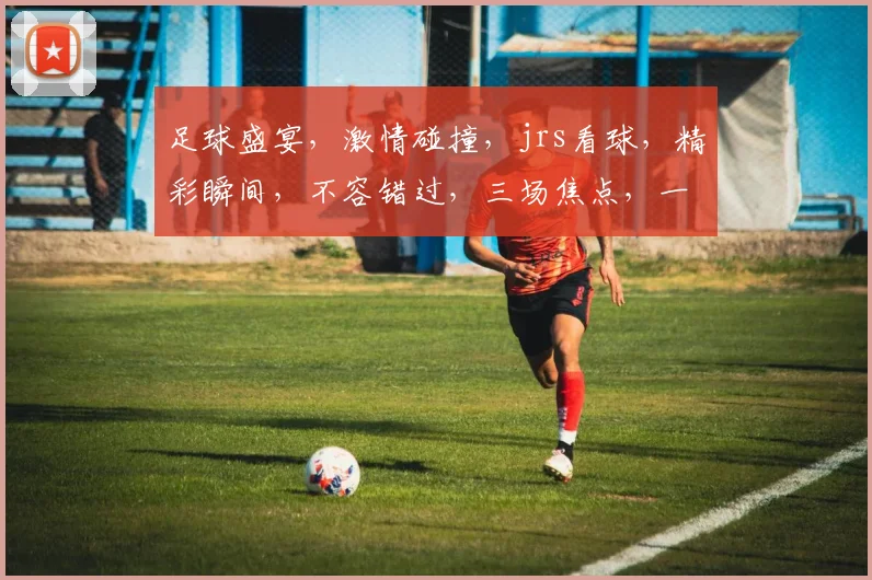 足球盛宴，激情碰撞，jrs看球，精彩瞬间，不容错过，三场焦点，一网打尽